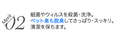 細菌やウィルスを殺菌・洗浄。ペット臭も脱臭してさっぱり・スッキリ。清潔を保ちます。