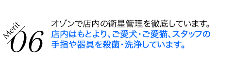 オゾンで店内の衛星管理を徹底しています。店内はもとより、ご愛犬・ご愛猫、スタッフの手指や器具を殺菌・洗浄しています。