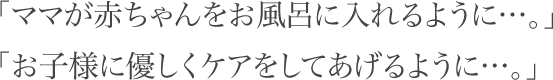 「ママが赤ちゃんをお風呂に入れるように…。」「お子様に優しくケアをしてあげるように…。」